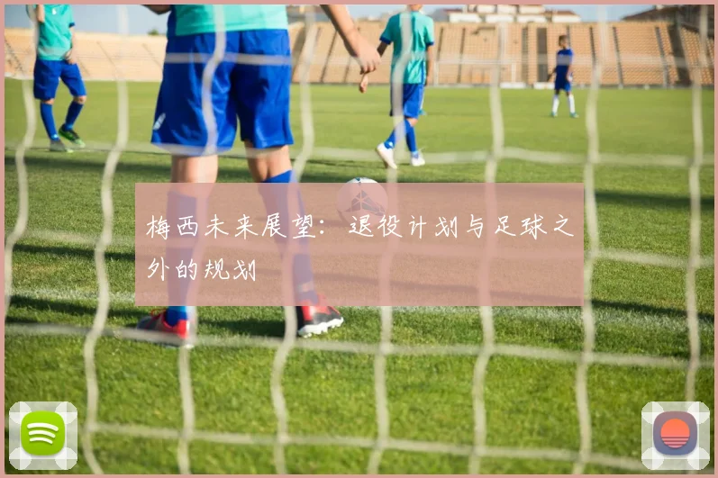 梅西未来展望：退役计划与足球之外的规划
