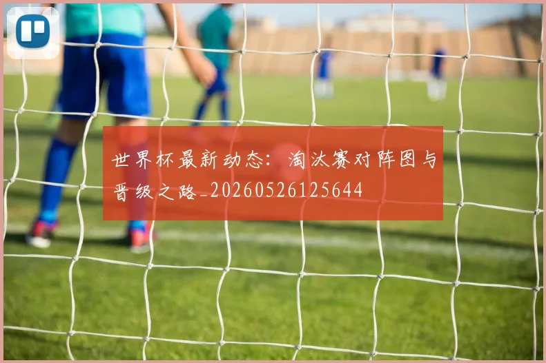 世界杯最新动态：淘汰赛对阵图与晋级之路_20260526125644