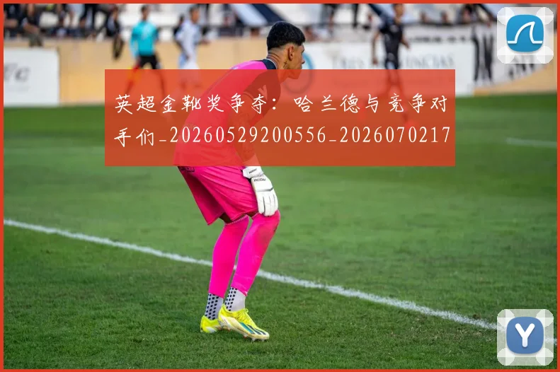 英超金靴奖争夺：哈兰德与竞争对手们_20260529200556_20260702175040